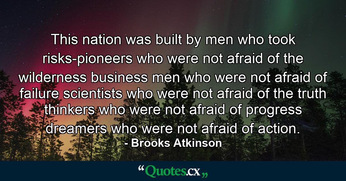 This nation was built by men who took risks-pioneers who were not afraid of the wilderness  business men who were not afraid of failure  scientists who were not afraid of the truth  thinkers who were not afraid of progress  dreamers who were not afraid of action. - Quote by Brooks Atkinson