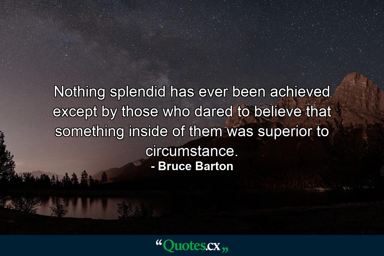 Nothing splendid has ever been achieved except by those who dared to believe that something inside of them was superior to circumstance. - Quote by Bruce Barton