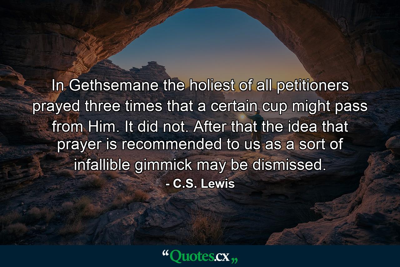 In Gethsemane the holiest of all petitioners prayed three times that a certain cup might pass from Him. It did not. After that the idea that prayer is recommended to us as a sort of infallible gimmick may be dismissed. - Quote by C.S. Lewis