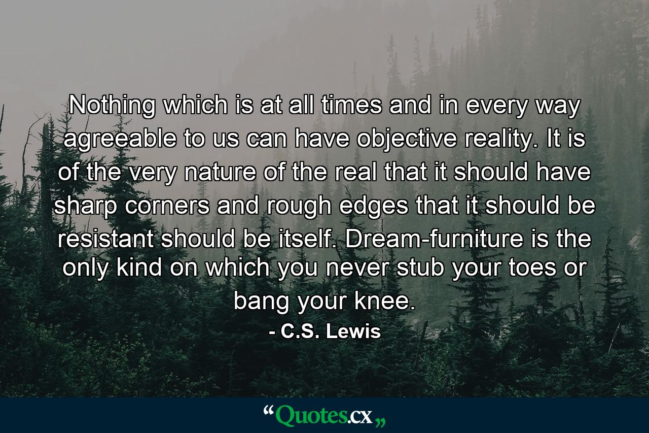 Nothing which is at all times and in every way agreeable to us can have objective reality. It is of the very nature of the real that it should have sharp corners and rough edges  that it should be resistant  should be itself. Dream-furniture is the only kind on which you never stub your toes or bang your knee. - Quote by C.S. Lewis