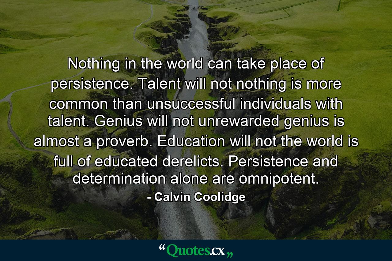 Nothing in the world can take place of persistence. Talent will not  nothing is more common than unsuccessful individuals with talent. Genius will not  unrewarded genius is almost a proverb. Education will not  the world is full of educated derelicts. Persistence and determination alone are omnipotent. - Quote by Calvin Coolidge