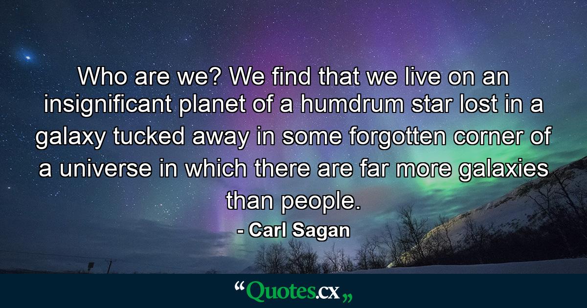 Who are we? We find that we live on an insignificant planet of a humdrum star lost in a galaxy tucked away in some forgotten corner of a universe in which there are far more galaxies than people. - Quote by Carl Sagan