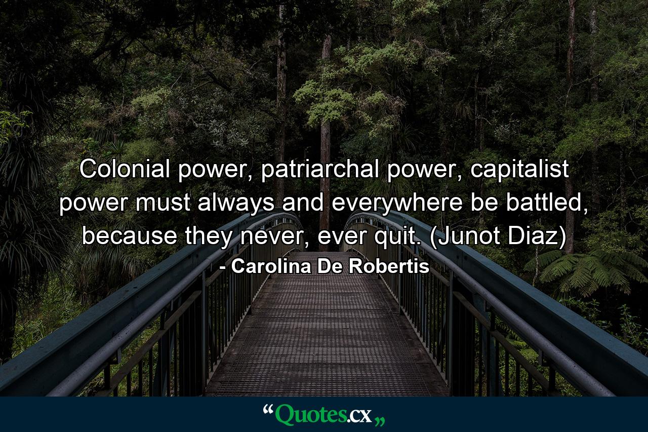 Colonial power, patriarchal power, capitalist power must always and everywhere be battled, because they never, ever quit. (Junot Diaz) - Quote by Carolina De Robertis