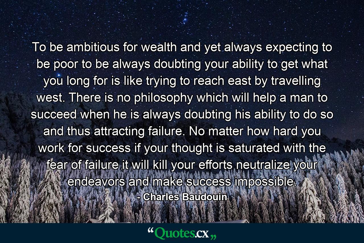 To be ambitious for wealth  and yet always expecting to be poor  to be always doubting your ability to get what you long for  is like trying to reach east by travelling west. There is no philosophy which will help a man to succeed when he is always doubting his ability to do so  and thus attracting failure. No matter how hard you work for success  if your thought is saturated with the fear of failure  it will kill your efforts  neutralize your endeavors and make success impossible. - Quote by Charles Baudouin