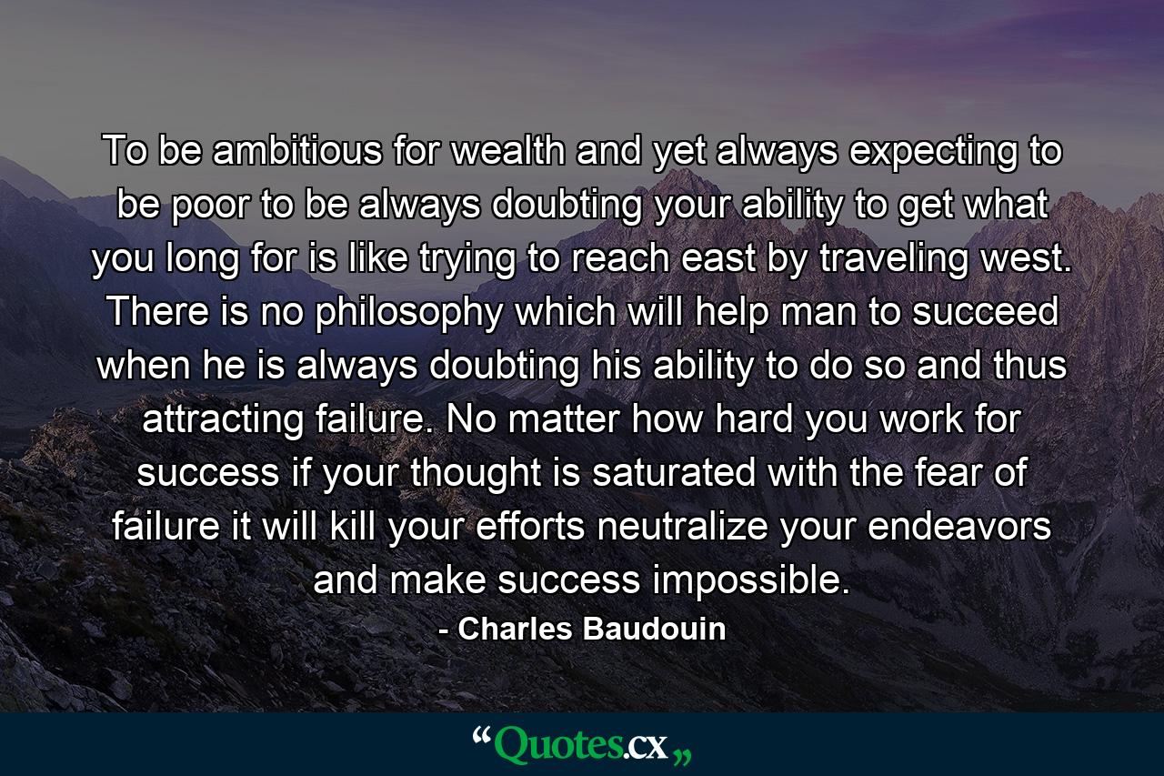 To be ambitious for wealth  and yet always expecting to be poor  to be always doubting your ability to get what you long for  is like trying to reach east by traveling west. There is no philosophy which will help man to succeed when he is always doubting his ability to do so  and thus attracting failure. No matter how hard you work for success  if your thought is saturated with the fear of failure  it will kill your efforts  neutralize your endeavors and make success impossible. - Quote by Charles Baudouin