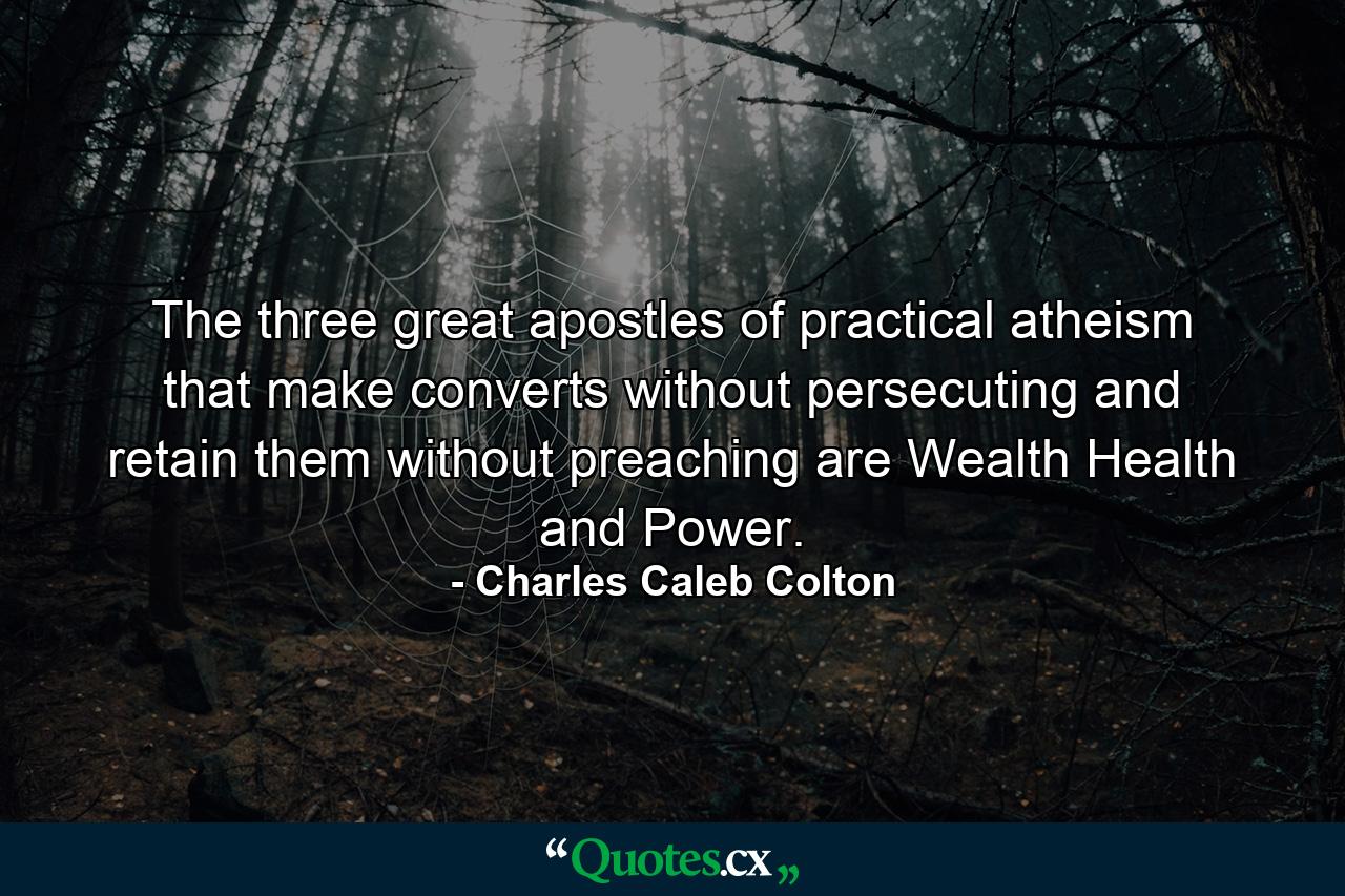 The three great apostles of practical atheism  that make converts without persecuting and retain them without preaching are Wealth  Health and Power. - Quote by Charles Caleb Colton