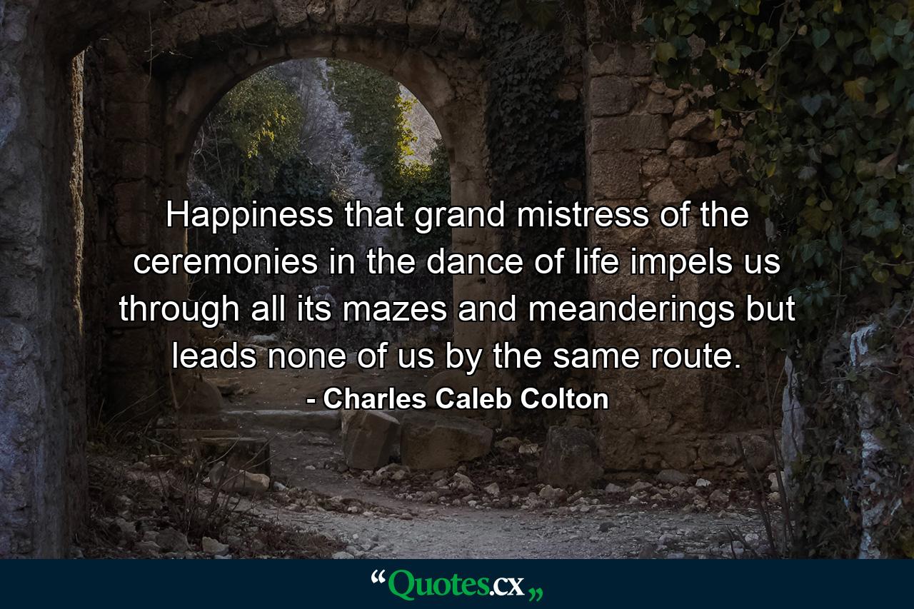 Happiness  that grand mistress of the ceremonies in the dance of life  impels us through all its mazes and meanderings  but leads none of us by the same route. - Quote by Charles Caleb Colton