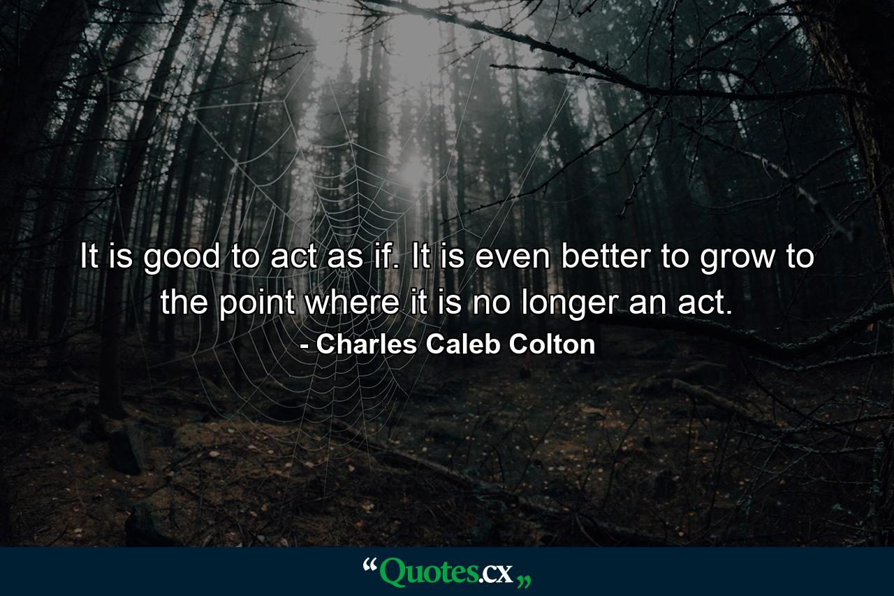 It is good to act as if. It is even better to grow to the point where it is no longer an act. - Quote by Charles Caleb Colton