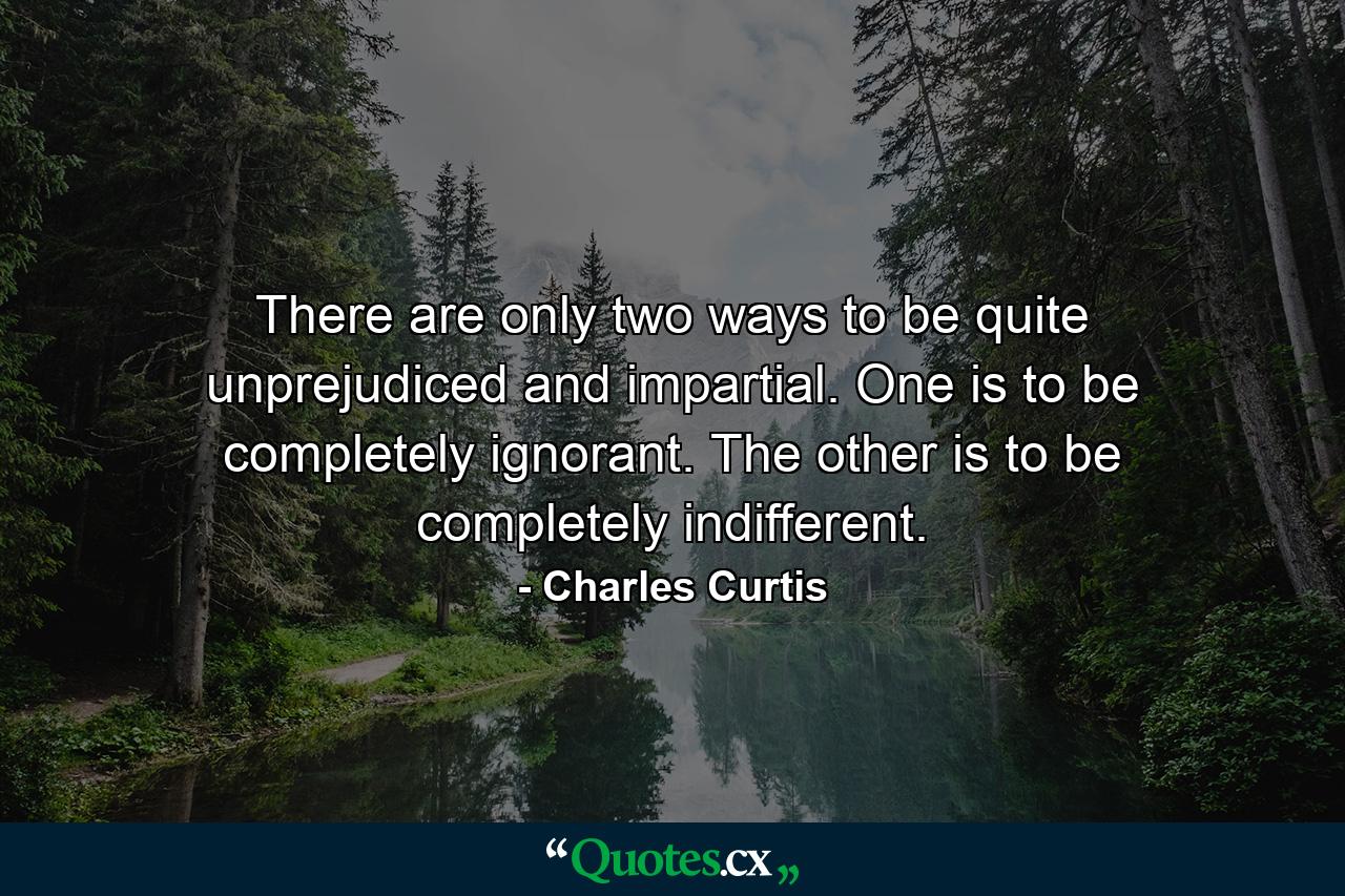 There are only two ways to be quite unprejudiced and impartial. One is to be completely ignorant. The other is to be completely indifferent. - Quote by Charles Curtis