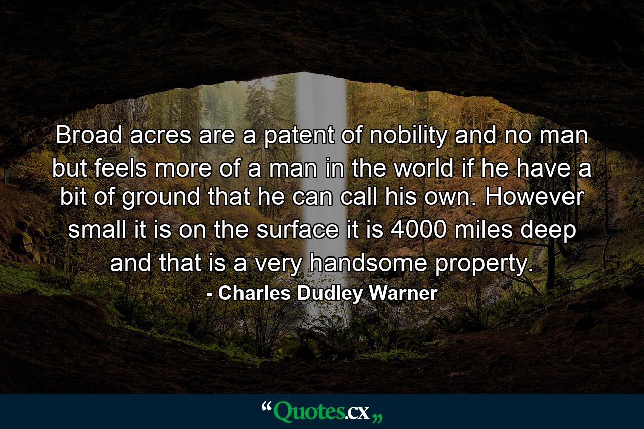 Broad acres are a patent of nobility  and no man but feels more of a man in the world if he have a bit of ground that he can call his own. However small it is on the surface  it is 4000 miles deep  and that is a very handsome property. - Quote by Charles Dudley Warner