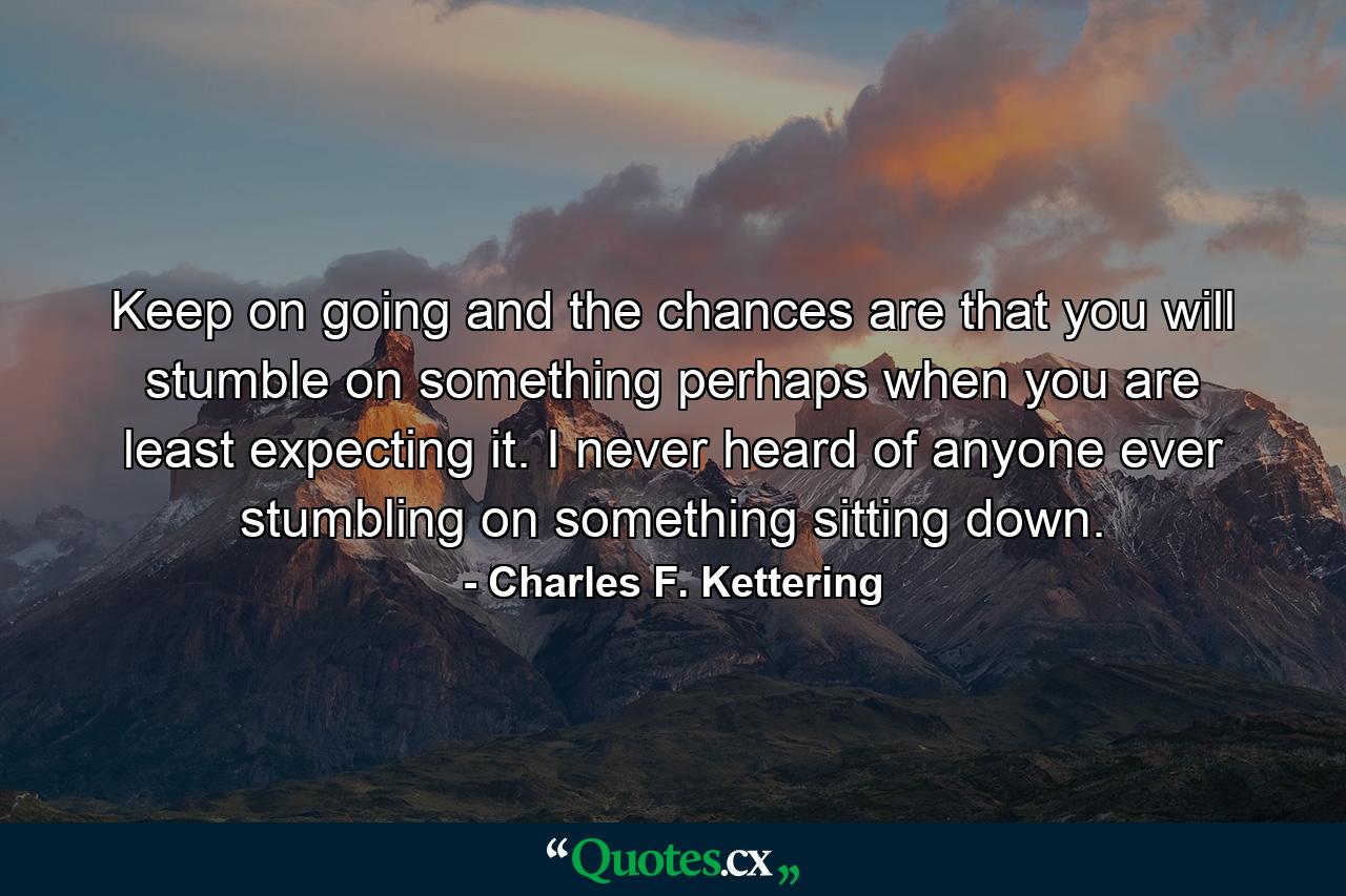 Keep on going  and the chances are that you will stumble on something  perhaps when you are least expecting it. I never heard of anyone ever stumbling on something sitting down. - Quote by Charles F. Kettering