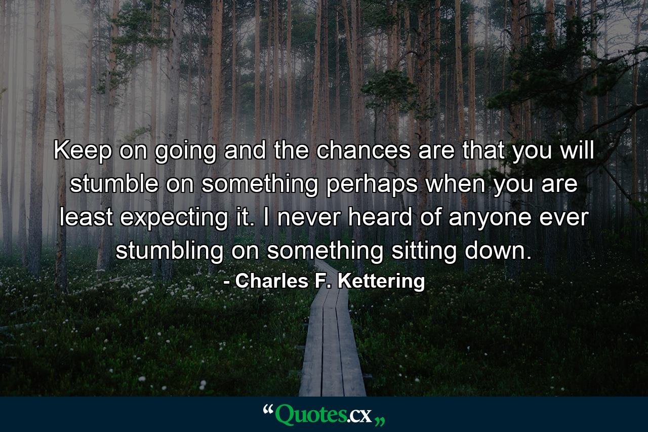 Keep on going  and the chances are that you will stumble on something  perhaps when you are least expecting it. I never heard of anyone ever stumbling on something sitting down. - Quote by Charles F. Kettering