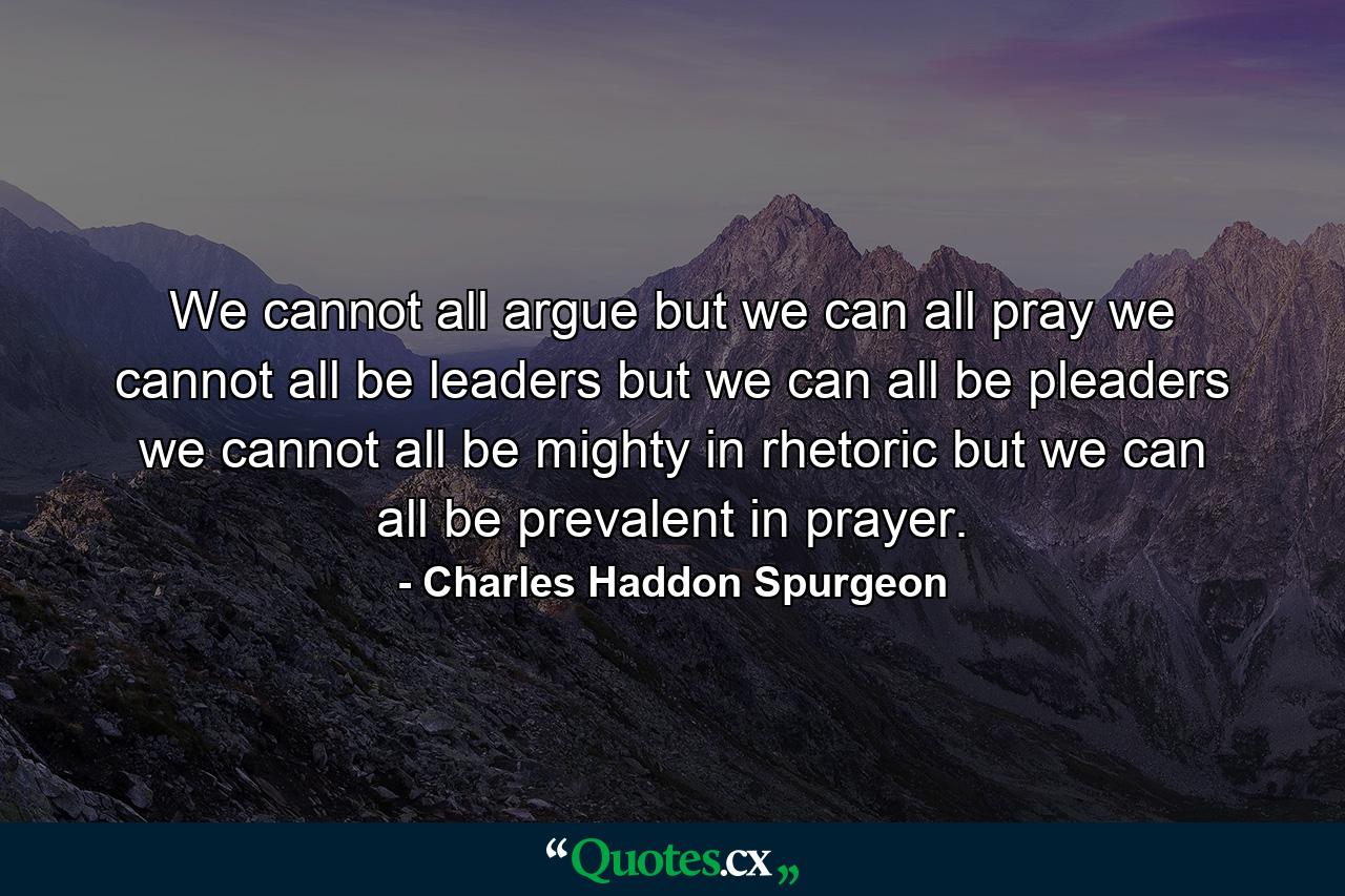 We cannot all argue  but we can all pray  we cannot all be leaders  but we can all be pleaders  we cannot all be mighty in rhetoric  but we can all be prevalent in prayer. - Quote by Charles Haddon Spurgeon