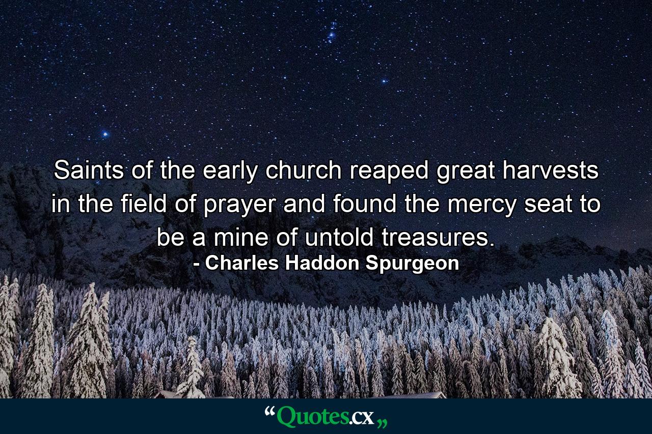 Saints of the early church reaped great harvests in the field of prayer and found the mercy seat to be a mine of untold treasures. - Quote by Charles Haddon Spurgeon