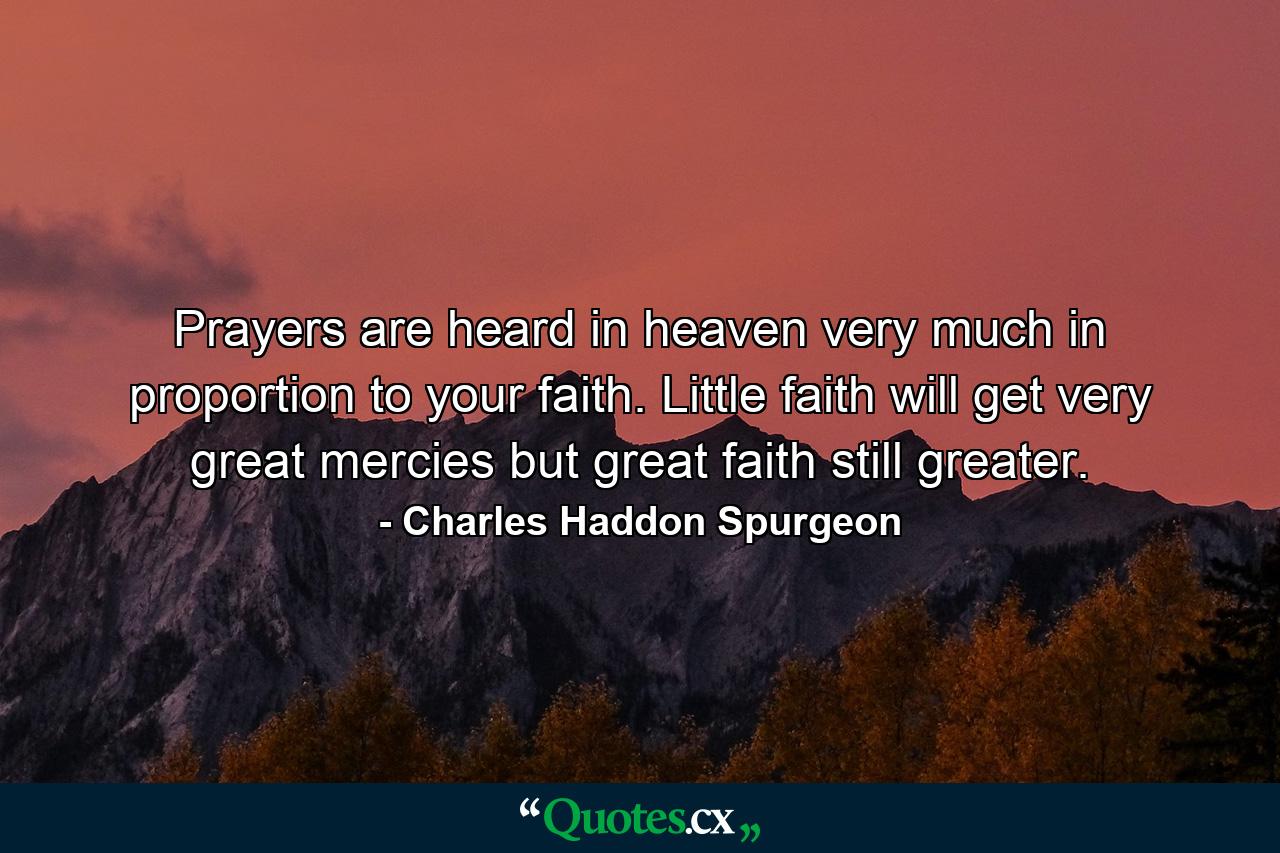 Prayers are heard in heaven very much in proportion to your faith. Little faith will get very great mercies  but great faith still greater. - Quote by Charles Haddon Spurgeon