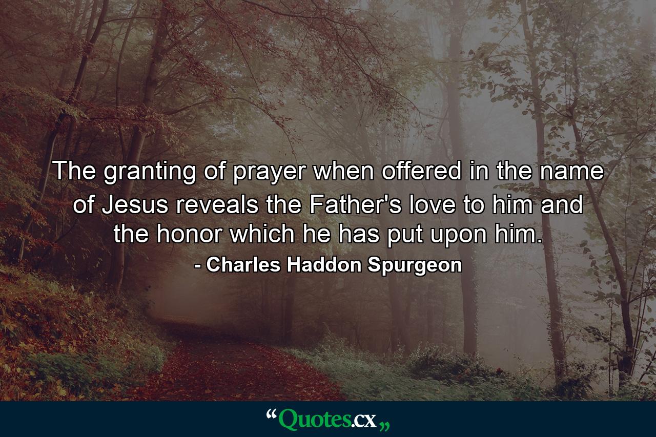 The granting of prayer  when offered in the name of Jesus  reveals the Father's love to him  and the honor which he has put upon him. - Quote by Charles Haddon Spurgeon