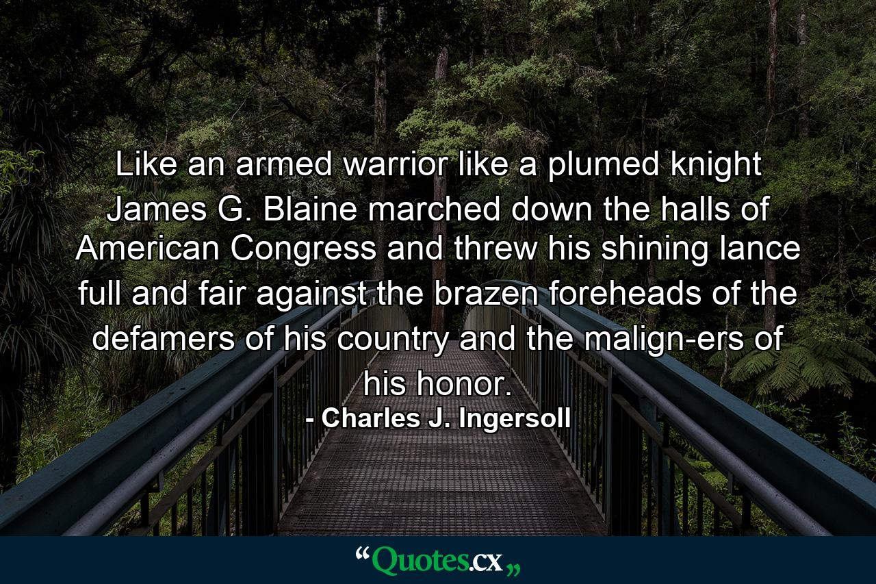 Like an armed warrior  like a plumed knight  James G. Blaine marched down the halls of American Congress and threw his shining lance full and fair against the brazen foreheads of the defamers of his country  and the malign-ers of his honor. - Quote by Charles J. Ingersoll