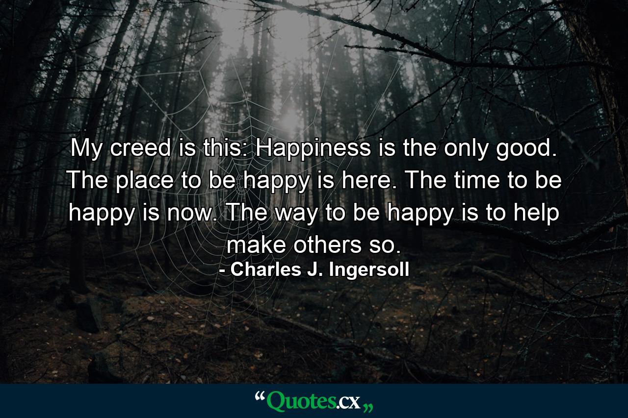 My creed is this: Happiness is the only good. The place to be happy is here. The time to be happy is now. The way to be happy is to help make others so. - Quote by Charles J. Ingersoll