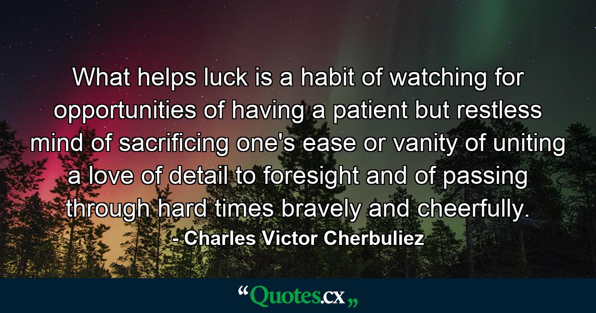 What helps luck is a habit of watching for opportunities  of having a patient  but restless mind  of sacrificing one's ease or vanity  of uniting a love of detail to foresight  and of passing through hard times bravely and cheerfully. - Quote by Charles Victor Cherbuliez