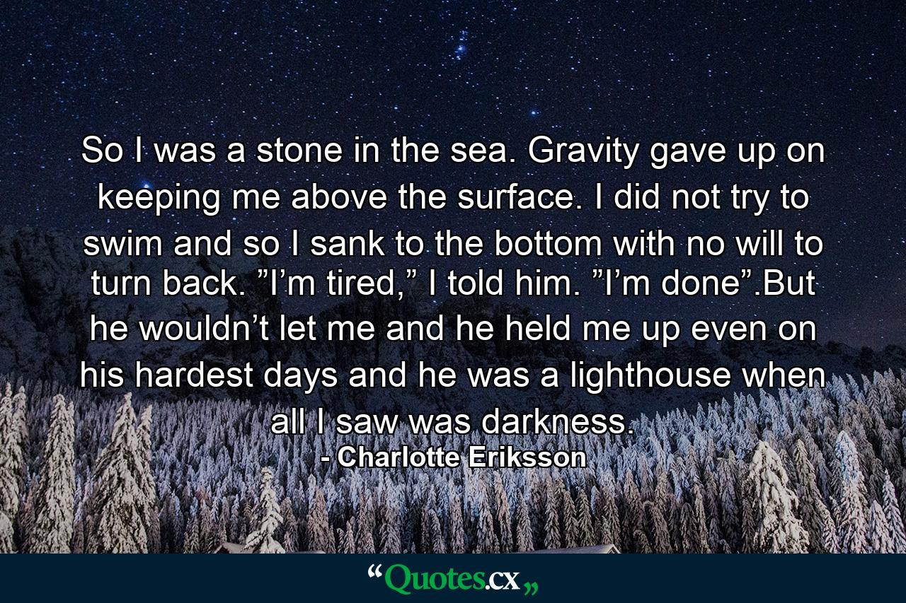 So I was a stone in the sea. Gravity gave up on keeping me above the surface. I did not try to swim and so I sank to the bottom with no will to turn back. ”I’m tired,” I told him. ”I’m done”.But he wouldn’t let me and he held me up even on his hardest days and he was a lighthouse when all I saw was darkness. - Quote by Charlotte Eriksson