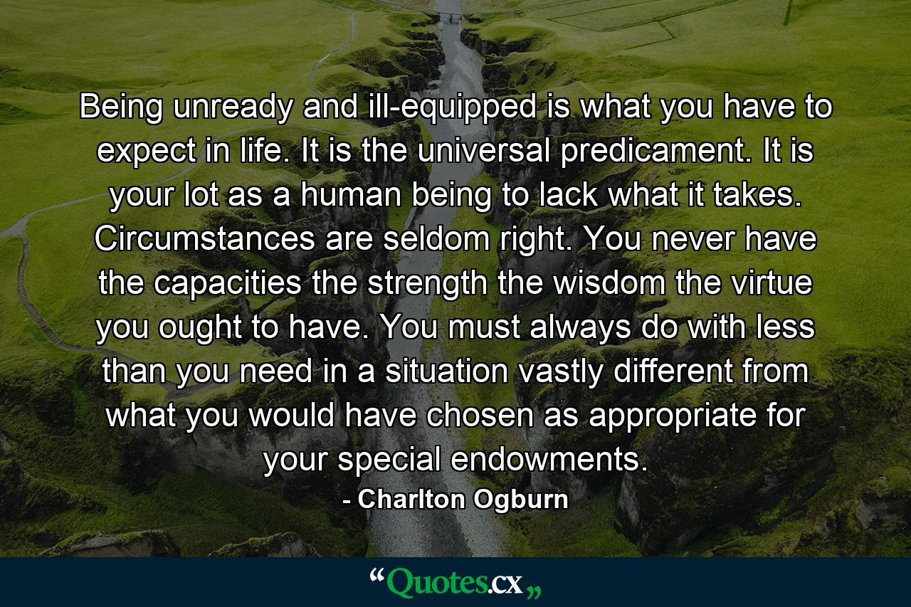 Being unready and ill-equipped is what you have to expect in life. It is the universal predicament. It is your lot as a human being to lack what it takes. Circumstances are seldom right. You never have the capacities  the strength  the wisdom  the virtue you ought to have. You must always do with less than you need in a situation vastly different from what you would have chosen as appropriate for your special endowments. - Quote by Charlton Ogburn