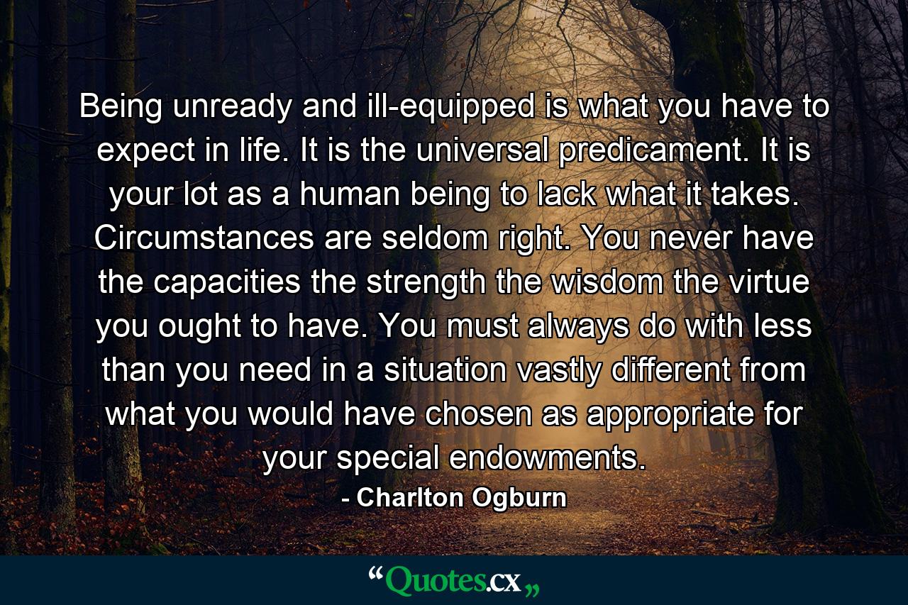 Being unready and ill-equipped is what you have to expect in life. It is the universal predicament. It is your lot as a human being to lack what it takes. Circumstances are seldom right. You never have the capacities  the strength  the wisdom  the virtue you ought to have. You must always do with less than you need in a situation vastly different from what you would have chosen as appropriate for your special endowments. - Quote by Charlton Ogburn