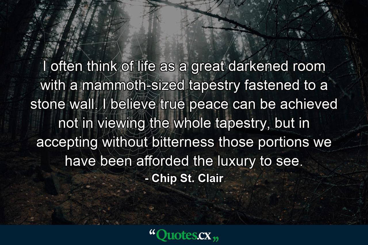 I often think of life as a great darkened room with a mammoth-sized tapestry fastened to a stone wall. I believe true peace can be achieved not in viewing the whole tapestry, but in accepting without bitterness those portions we have been afforded the luxury to see. - Quote by Chip St. Clair