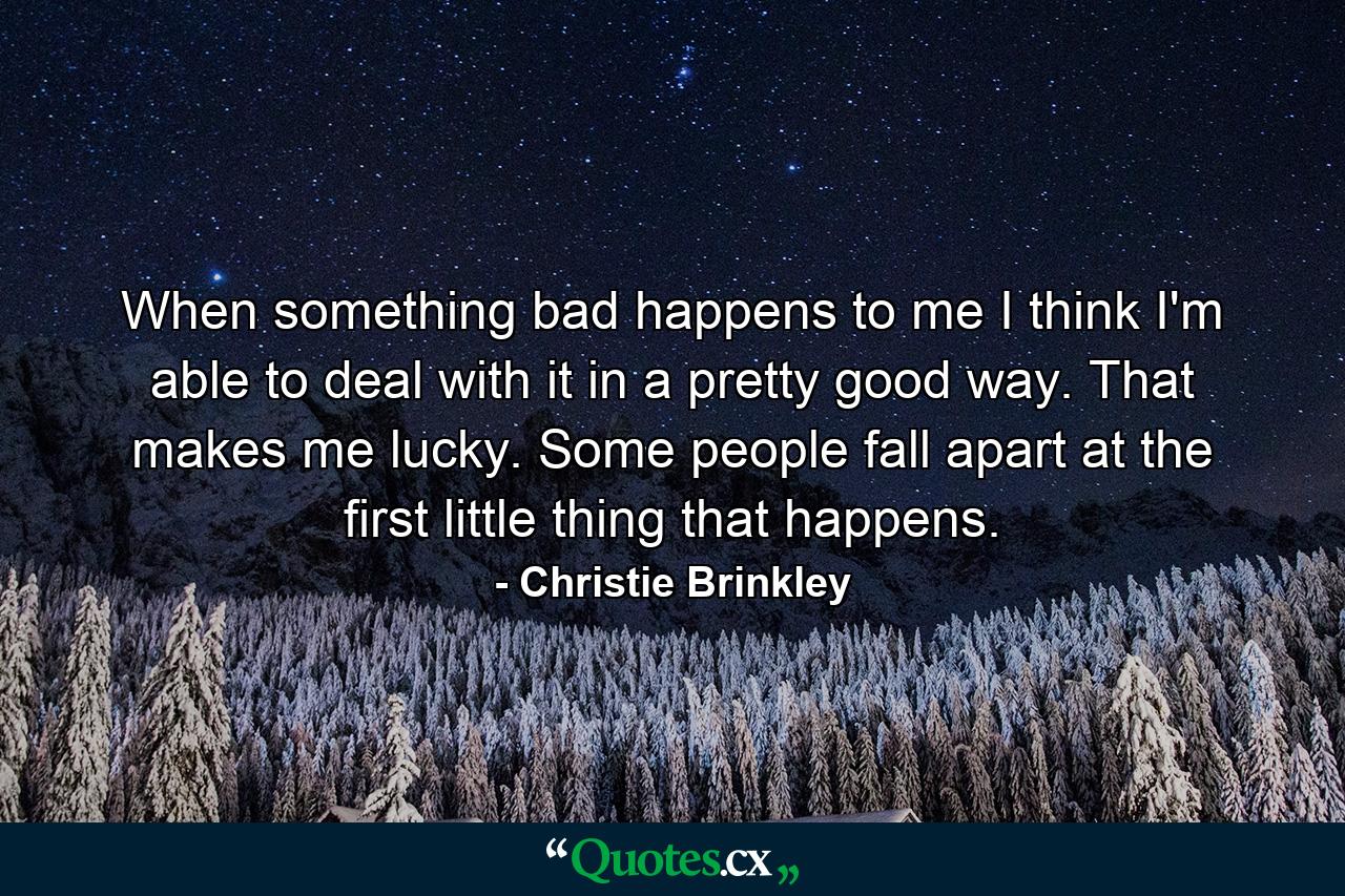 When something bad happens to me  I think I'm able to deal with it in a pretty good way. That makes me lucky. Some people fall apart at the first little thing that happens. - Quote by Christie Brinkley