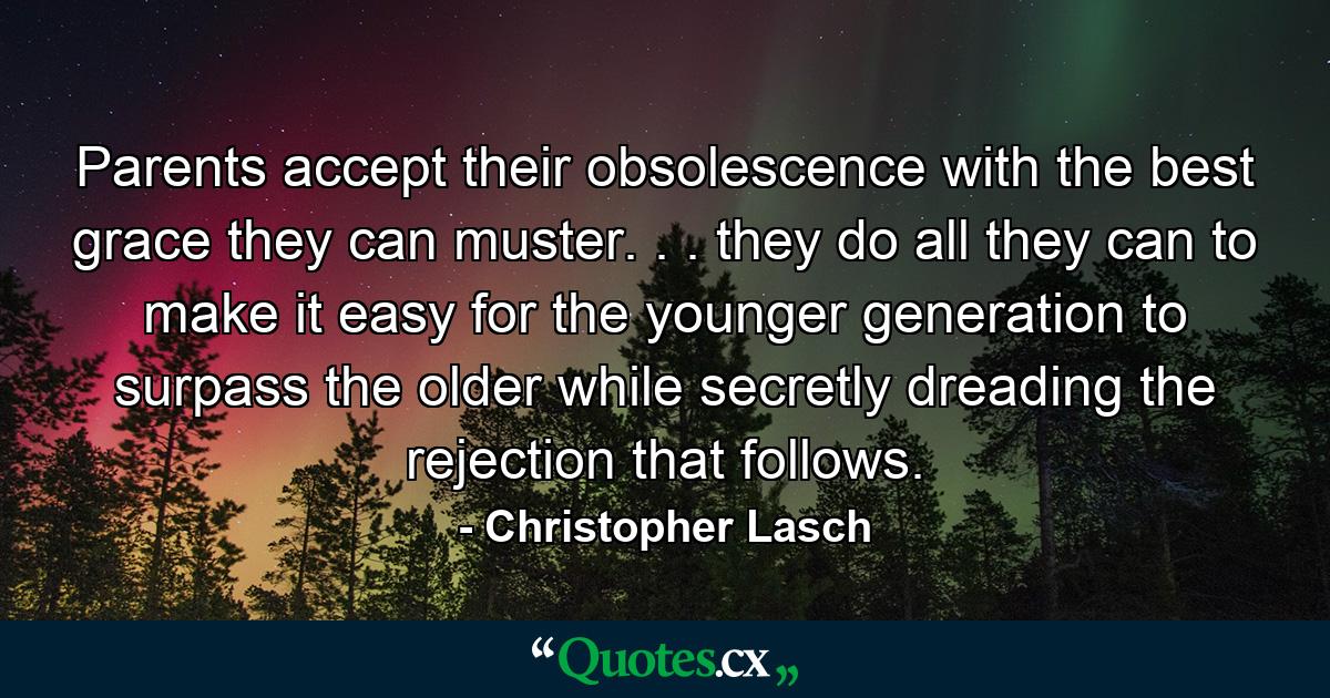 Parents accept their obsolescence with the best grace they can muster. . . they do all they can to make it easy for the younger generation to surpass the older  while secretly dreading the rejection that follows. - Quote by Christopher Lasch