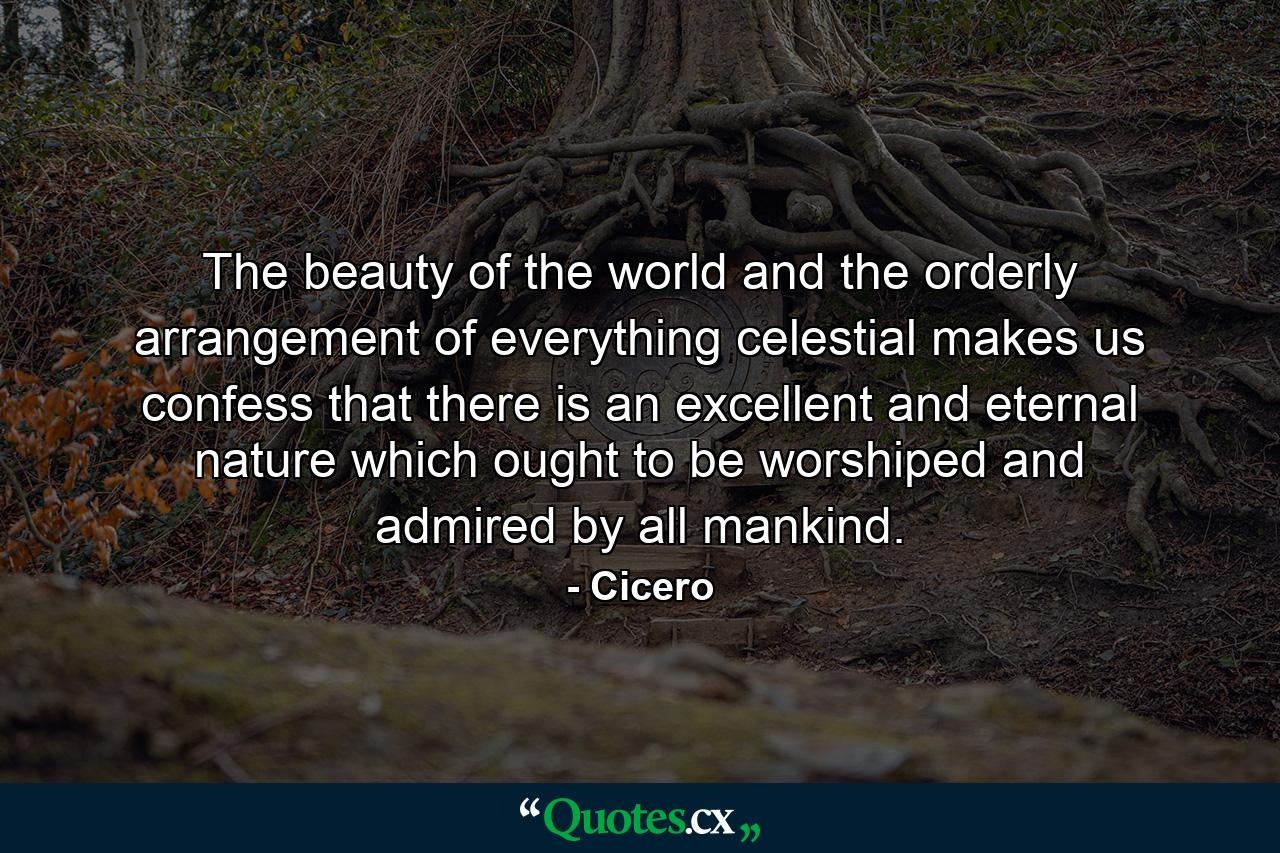 The beauty of the world and the orderly arrangement of everything celestial makes us confess that there is an excellent and eternal nature  which ought to be worshiped and admired by all mankind. - Quote by Cicero