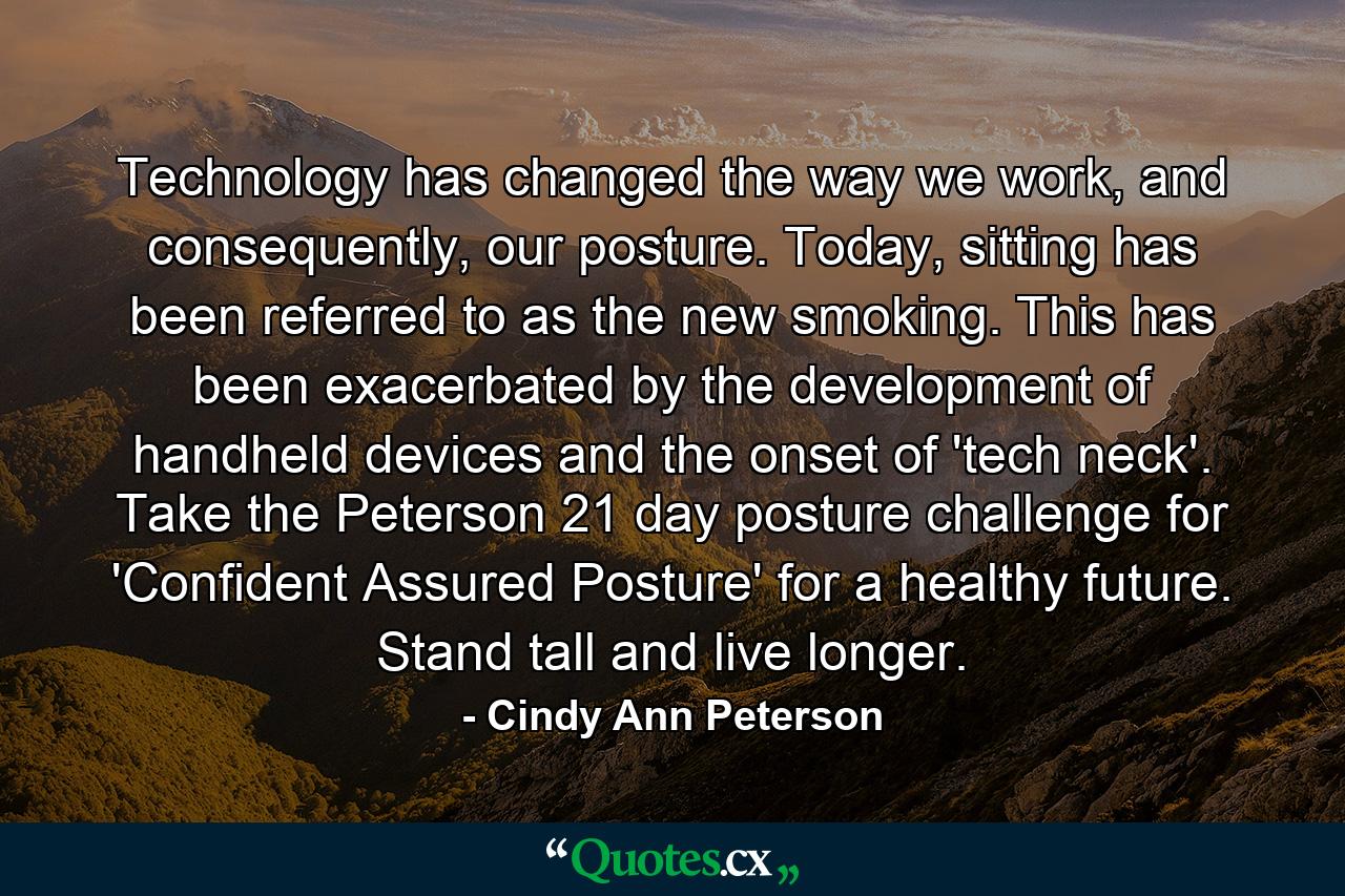 Technology has changed the way we work, and consequently, our posture. Today, sitting has been referred to as the new smoking. This has been exacerbated by the development of handheld devices and the onset of 'tech neck'. Take the Peterson 21 day posture challenge for 'Confident Assured Posture' for a healthy future. Stand tall and live longer. - Quote by Cindy Ann Peterson