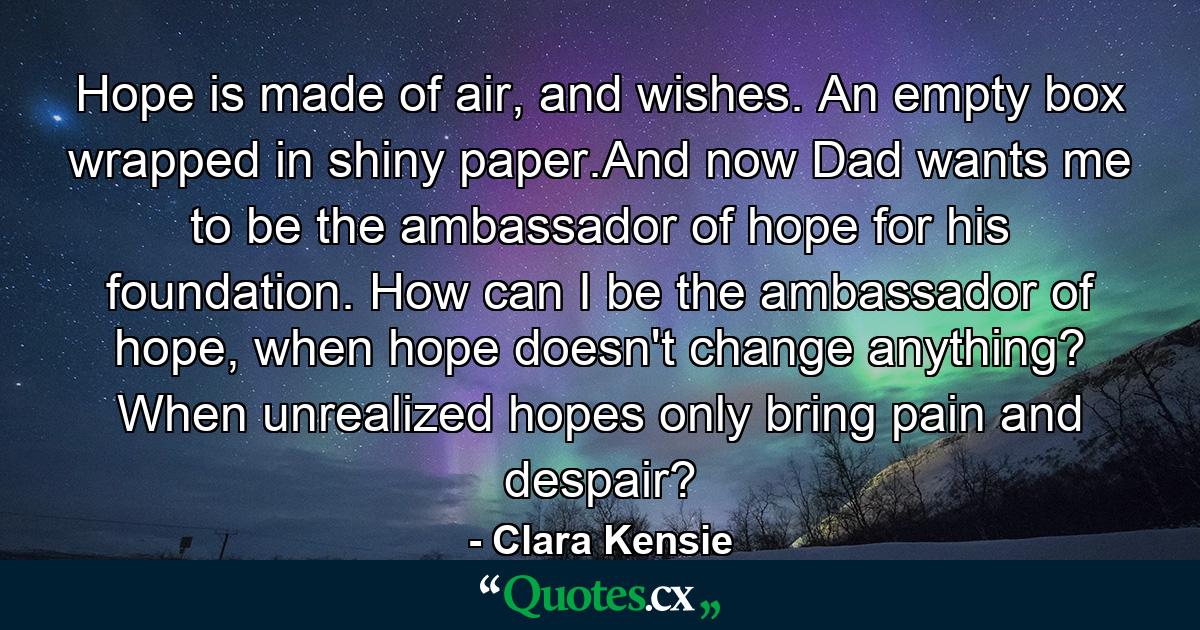 Hope is made of air, and wishes. An empty box wrapped in shiny paper.And now Dad wants me to be the ambassador of hope for his foundation. How can I be the ambassador of hope, when hope doesn't change anything? When unrealized hopes only bring pain and despair? - Quote by Clara Kensie