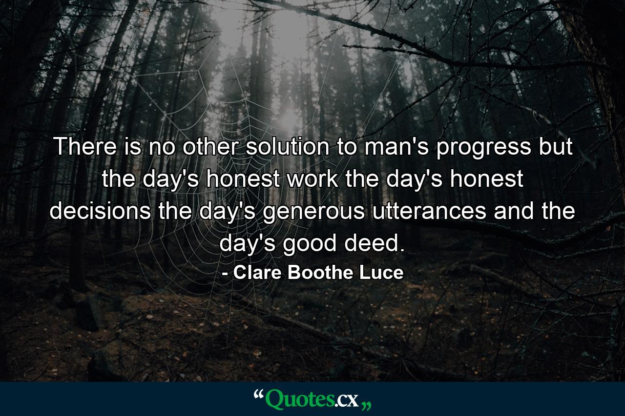 There is no other solution to man's progress but the day's honest work  the day's honest decisions  the day's generous utterances and the day's good deed. - Quote by Clare Boothe Luce