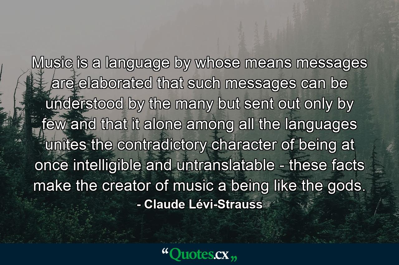 Music is a language by whose means messages are elaborated  that such messages can be understood by the many but sent out only by few  and that it alone among all the languages unites the contradictory character of being at once intelligible and untranslatable - these facts make the creator of music a being like the gods. - Quote by Claude Lévi-Strauss