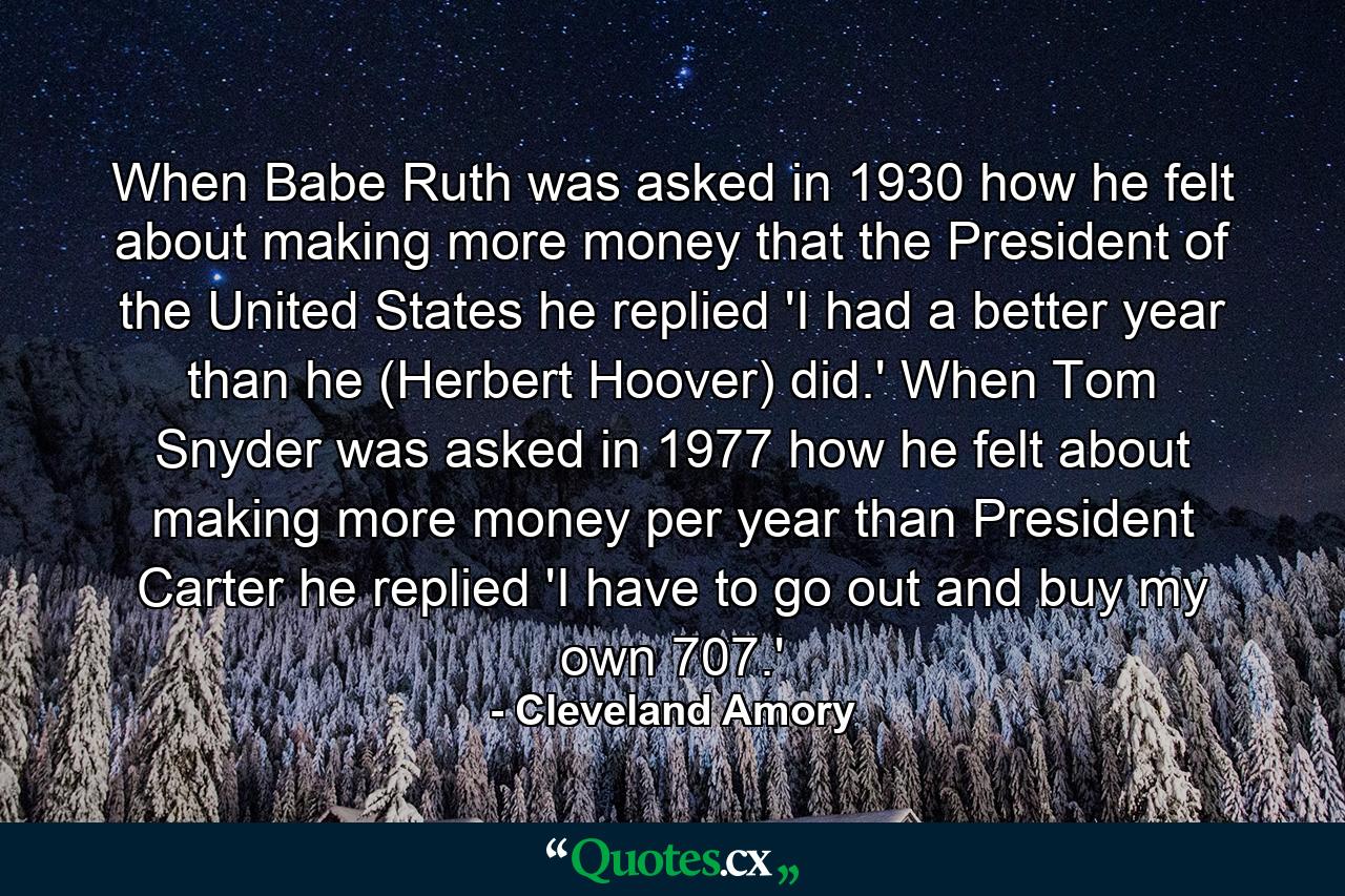 When Babe Ruth was asked in 1930 how he felt about making more money that the President of the United States  he replied 'I had a better year than he (Herbert Hoover) did.' When Tom Snyder was asked in 1977 how he felt about making more money per year than President Carter  he replied  'I have to go out and buy my own 707.' - Quote by Cleveland Amory