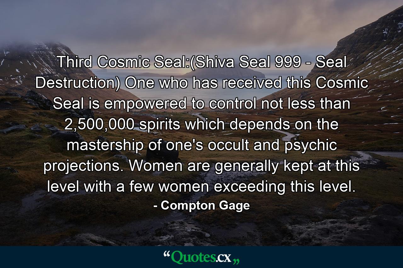 Third Cosmic Seal:(Shiva Seal 999 - Seal Destruction) One who has received this Cosmic Seal is empowered to control not less than 2,500,000 spirits which depends on the mastership of one's occult and psychic projections. Women are generally kept at this level with a few women exceeding this level. - Quote by Compton Gage