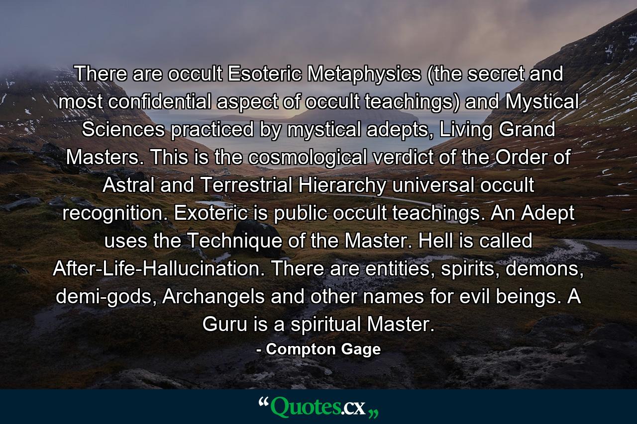 There are occult Esoteric Metaphysics (the secret and most confidential aspect of occult teachings) and Mystical Sciences practiced by mystical adepts, Living Grand Masters. This is the cosmological verdict of the Order of Astral and Terrestrial Hierarchy universal occult recognition. Exoteric is public occult teachings. An Adept uses the Technique of the Master. Hell is called After-Life-Hallucination. There are entities, spirits, demons, demi-gods, Archangels and other names for evil beings. A Guru is a spiritual Master. - Quote by Compton Gage