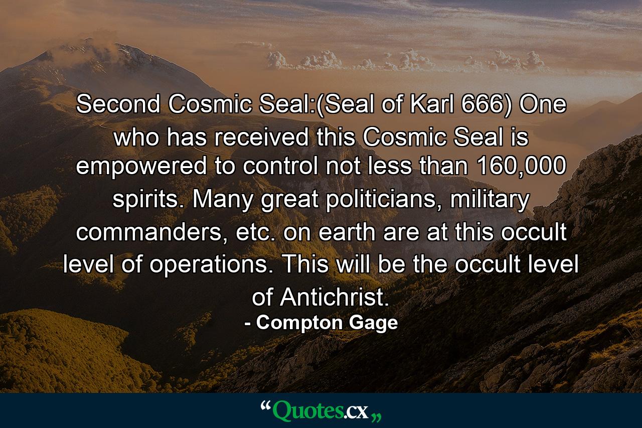 Second Cosmic Seal:(Seal of Karl 666) One who has received this Cosmic Seal is empowered to control not less than 160,000 spirits. Many great politicians, military commanders, etc. on earth are at this occult level of operations. This will be the occult level of Antichrist. - Quote by Compton Gage