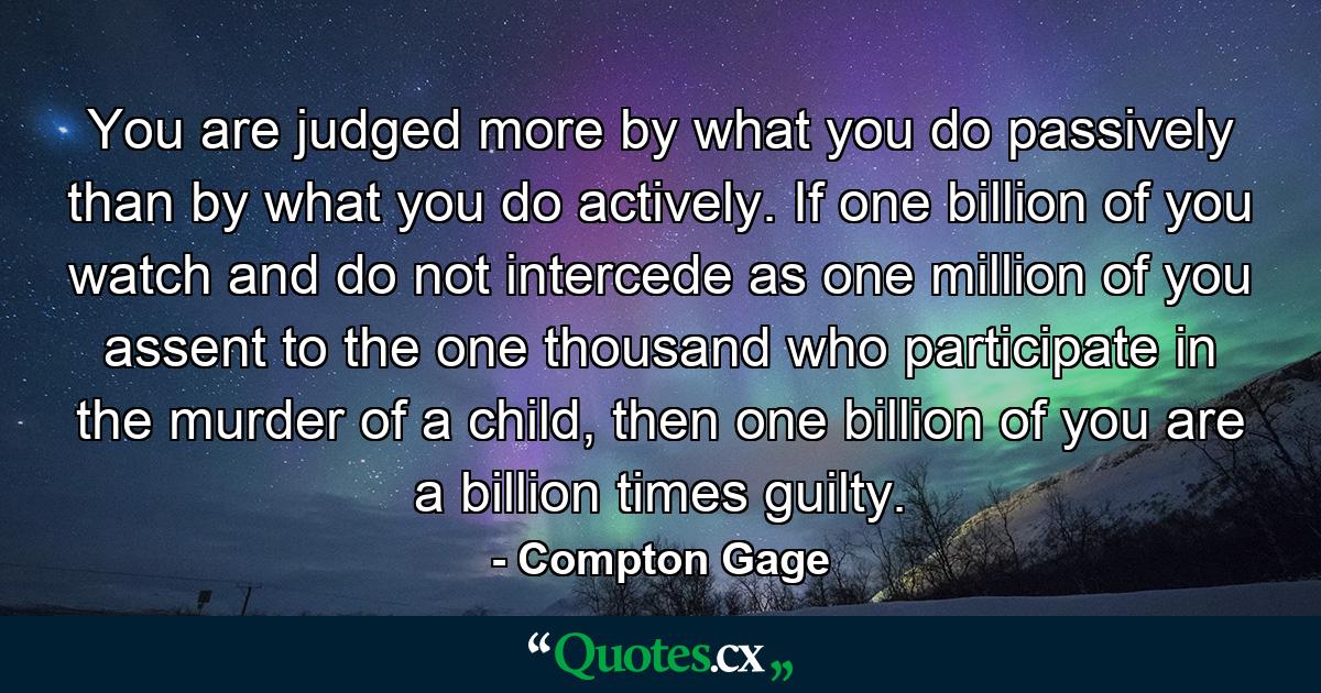 You are judged more by what you do passively than by what you do actively. If one billion of you watch and do not intercede as one million of you assent to the one thousand who participate in the murder of a child, then one billion of you are a billion times guilty. - Quote by Compton Gage