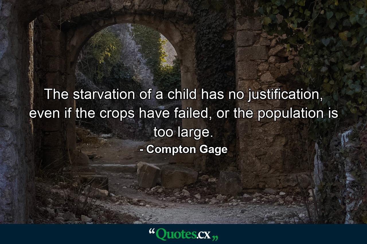 The starvation of a child has no justification, even if the crops have failed, or the population is too large. - Quote by Compton Gage