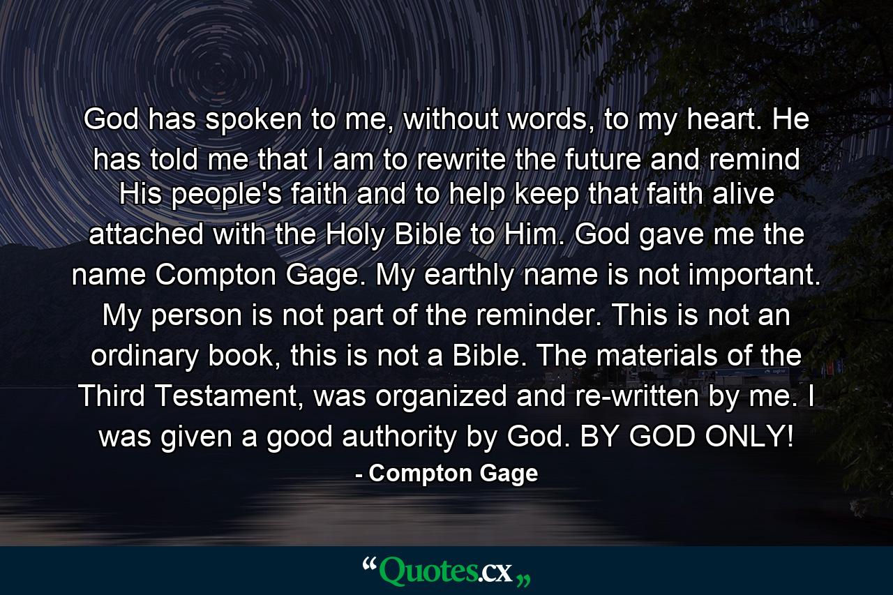 God has spoken to me, without words, to my heart. He has told me that I am to rewrite the future and remind His people's faith and to help keep that faith alive attached with the Holy Bible to Him. God gave me the name Compton Gage. My earthly name is not important. My person is not part of the reminder. This is not an ordinary book, this is not a Bible. The materials of the Third Testament, was organized and re-written by me. I was given a good authority by God. BY GOD ONLY! - Quote by Compton Gage