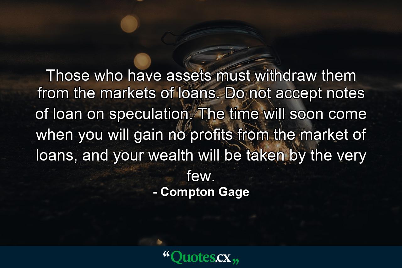 Those who have assets must withdraw them from the markets of loans. Do not accept notes of loan on speculation. The time will soon come when you will gain no profits from the market of loans, and your wealth will be taken by the very few. - Quote by Compton Gage