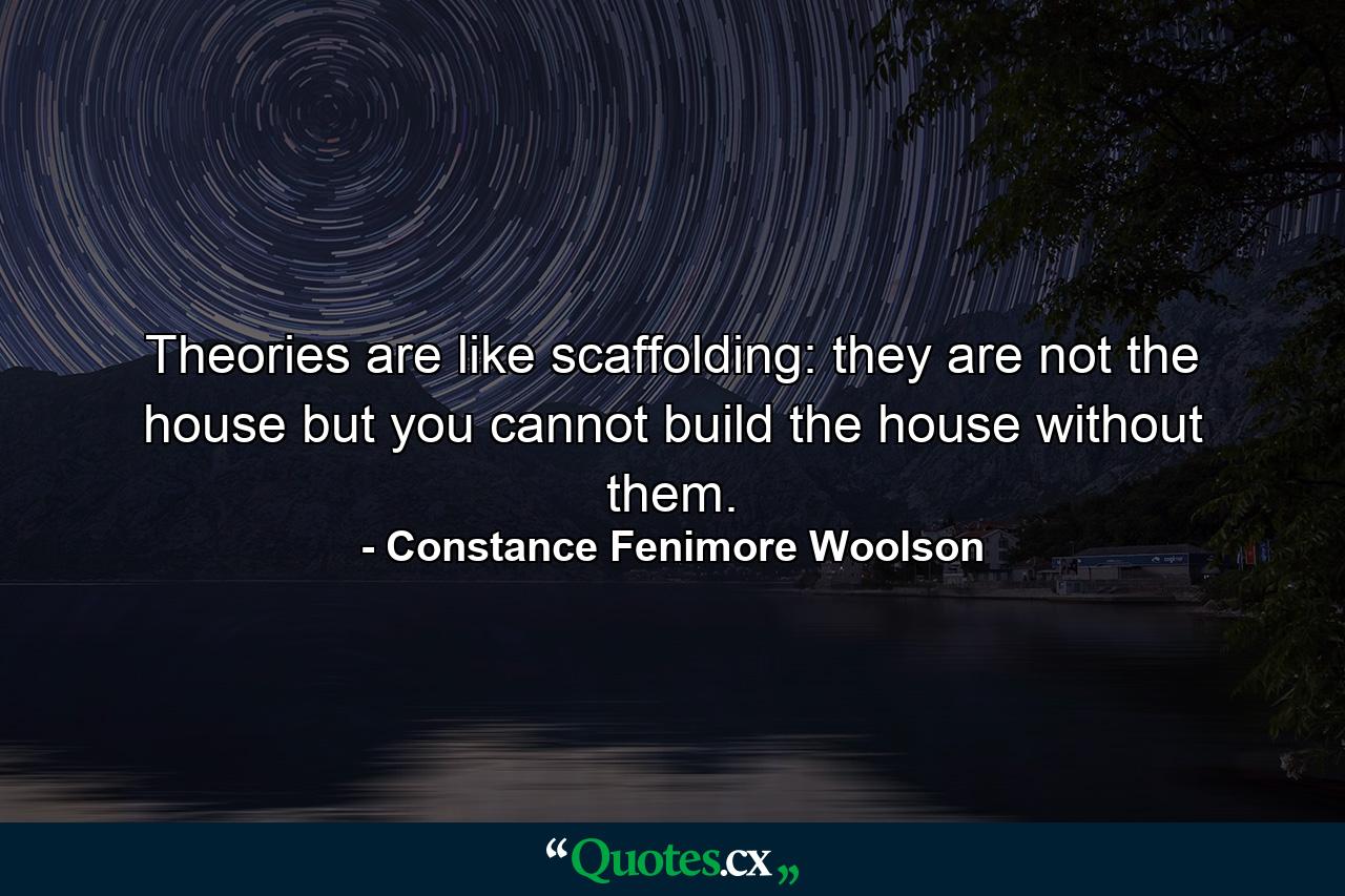 Theories are like scaffolding: they are not the house  but you cannot build the house without them. - Quote by Constance Fenimore Woolson