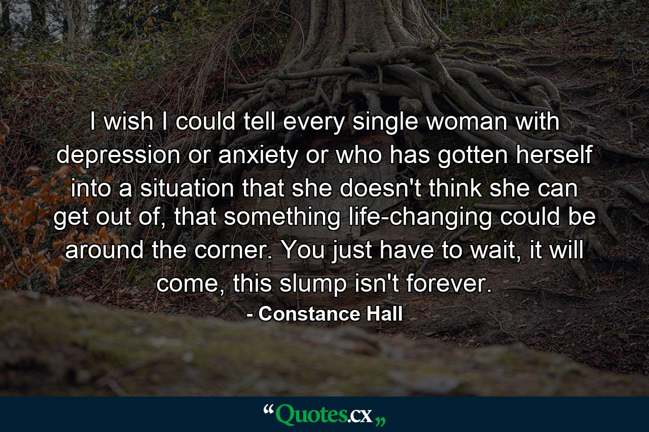 I wish I could tell every single woman with depression or anxiety or who has gotten herself into a situation that she doesn't think she can get out of, that something life-changing could be around the corner. You just have to wait, it will come, this slump isn't forever. - Quote by Constance Hall