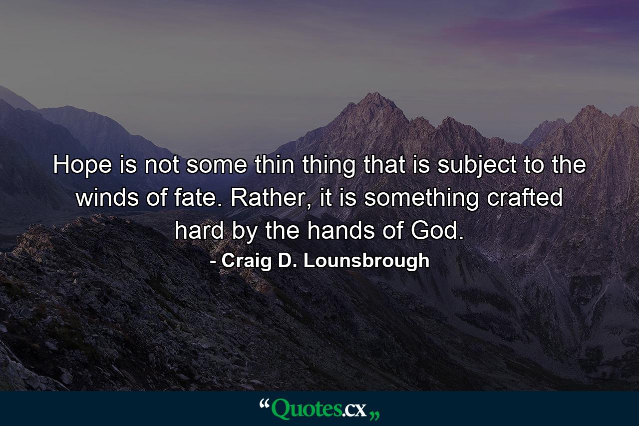 Hope is not some thin thing that is subject to the winds of fate. Rather, it is something crafted hard by the hands of God. - Quote by Craig D. Lounsbrough