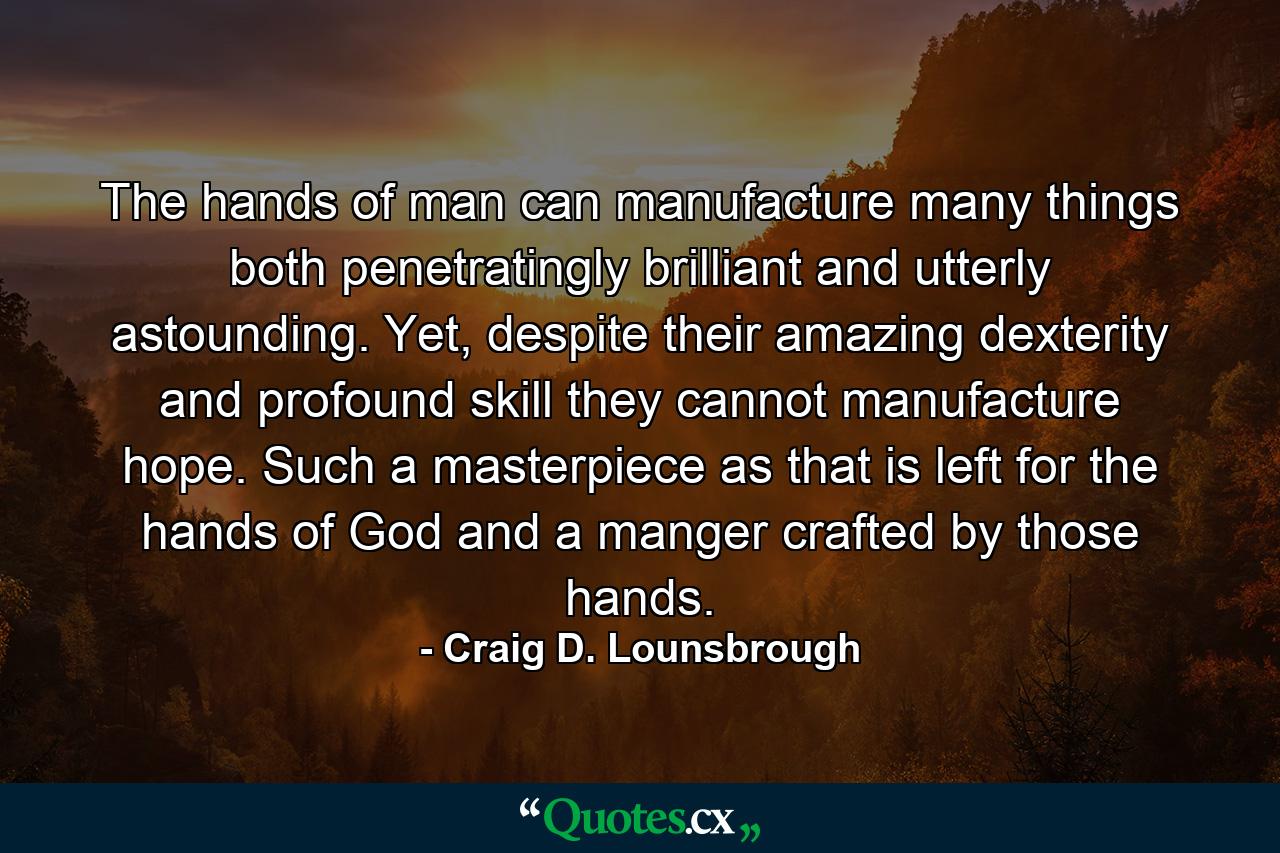 The hands of man can manufacture many things both penetratingly brilliant and utterly astounding. Yet, despite their amazing dexterity and profound skill they cannot manufacture hope. Such a masterpiece as that is left for the hands of God and a manger crafted by those hands. - Quote by Craig D. Lounsbrough