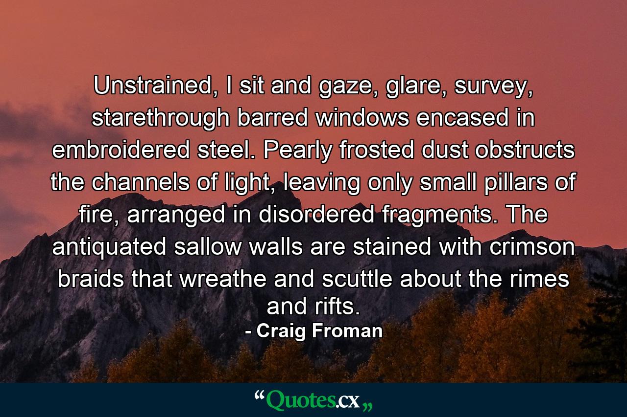 Unstrained, I sit and gaze, glare, survey, starethrough barred windows encased in embroidered steel. Pearly frosted dust obstructs the channels of light, leaving only small pillars of fire, arranged in disordered fragments. The antiquated sallow walls are stained with crimson braids that wreathe and scuttle about the rimes and rifts. - Quote by Craig Froman