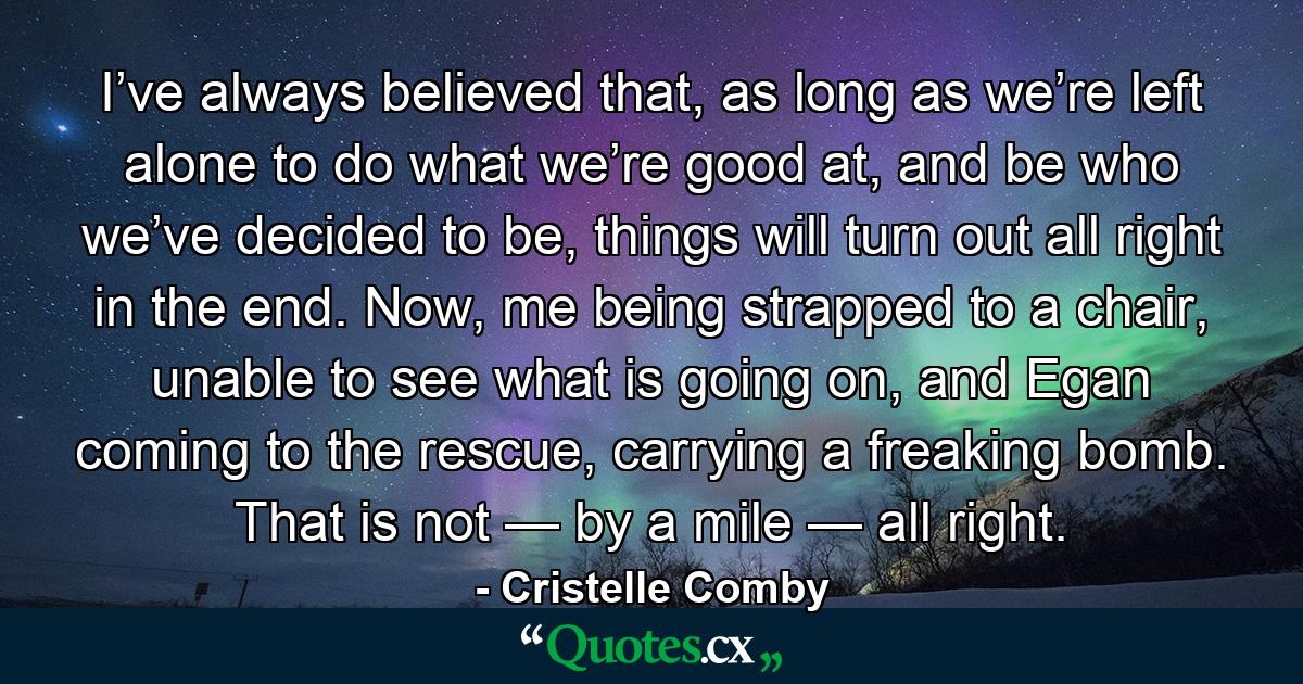 I’ve always believed that, as long as we’re left alone to do what we’re good at, and be who we’ve decided to be, things will turn out all right in the end. Now, me being strapped to a chair, unable to see what is going on, and Egan coming to the rescue, carrying a freaking bomb. That is not — by a mile — all right. - Quote by Cristelle Comby