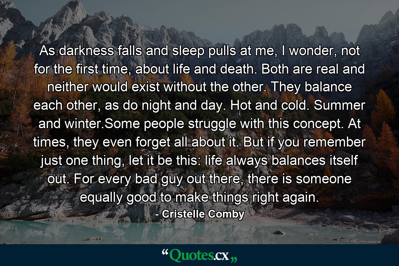 As darkness falls and sleep pulls at me, I wonder, not for the first time, about life and death. Both are real and neither would exist without the other. They balance each other, as do night and day. Hot and cold. Summer and winter.Some people struggle with this concept. At times, they even forget all about it. But if you remember just one thing, let it be this: life always balances itself out. For every bad guy out there, there is someone equally good to make things right again. - Quote by Cristelle Comby