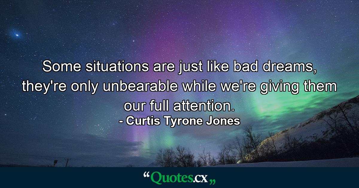 Some situations are just like bad dreams, they're only unbearable while we're giving them our full attention. - Quote by Curtis Tyrone Jones